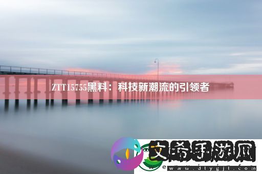 ZTT15755黑料：科技新潮流的引领者！