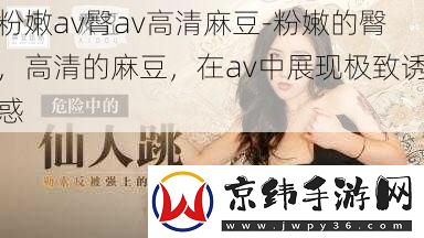 粉嫩av臀av高清麻豆-粉嫩的臀-高清的麻豆-在av中展现极致诱惑